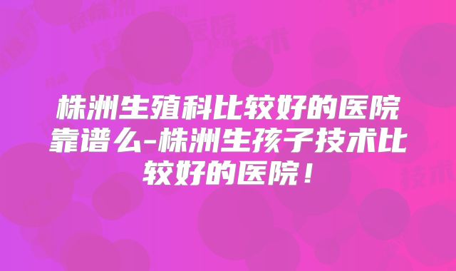 株洲生殖科比较好的医院靠谱么-株洲生孩子技术比较好的医院!