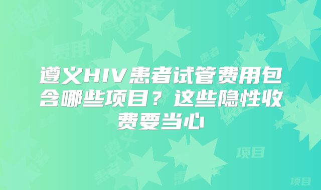 遵义HIV患者试管费用包含哪些项目？这些隐性收费要当心