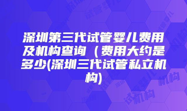 深圳第三代试管婴儿费用及机构查询(费用大约是多少(深圳三代试管私立机构)