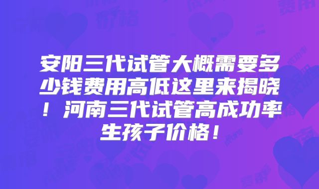 安阳三代试管大概需要多少钱费用高低这里来揭晓！河南三代试管高成功率生孩子价格！