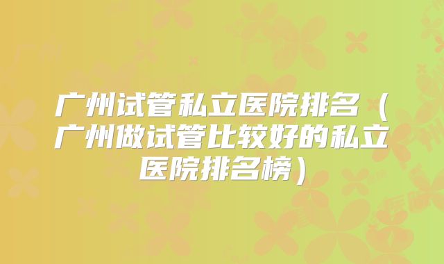 广州试管私立医院排名（广州做试管比较好的私立医院排名榜）
