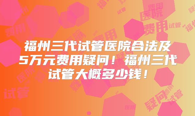 福州三代试管医院合法及5万元费用疑问!福州三代试管大概多少钱!