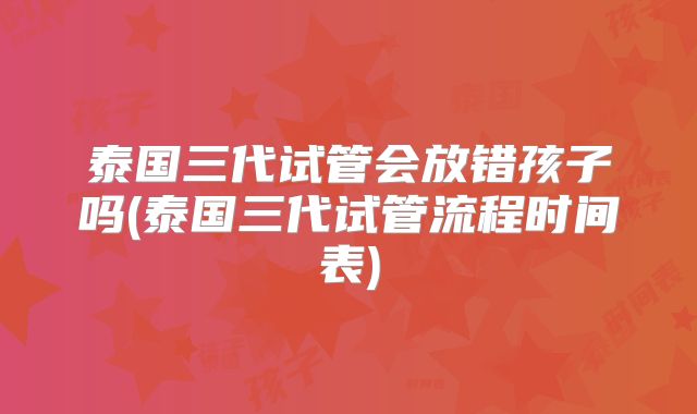泰国三代试管会放错孩子吗(泰国三代试管流程时间表)