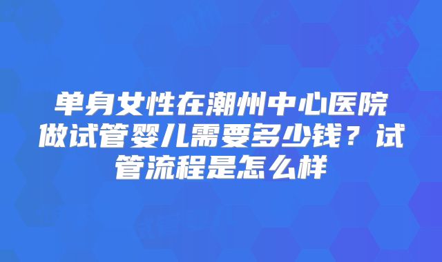 单身女性在潮州中心医院做试管婴儿需要多少钱？试管流程是怎么样
