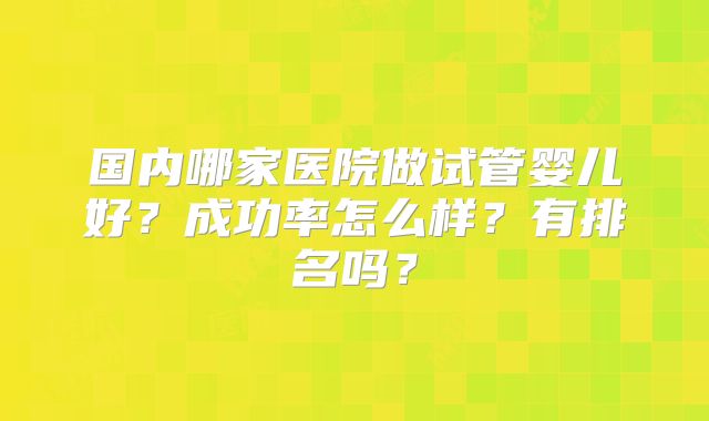 国内哪家医院做试管婴儿好?成功率怎么样?有排名吗?
