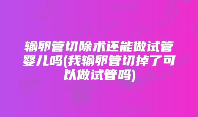 输卵管切除术还能做试管婴儿吗(我输卵管切掉了可以做试管吗)