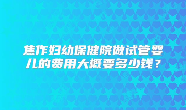 焦作妇幼保健院做试管婴儿的费用大概要多少钱?
