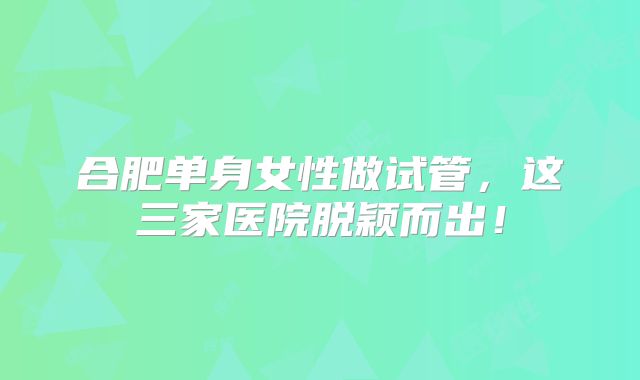 合肥单身女性做试管,这三家医院脱颖而出!