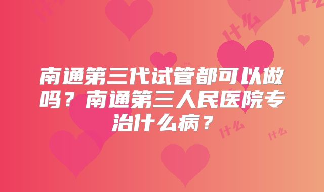 南通第三代试管都可以做吗？南通第三人民医院专治什么病？