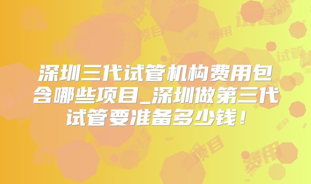 深圳三代试管机构费用包含哪些项目_深圳做第三代试管要准备多少钱！