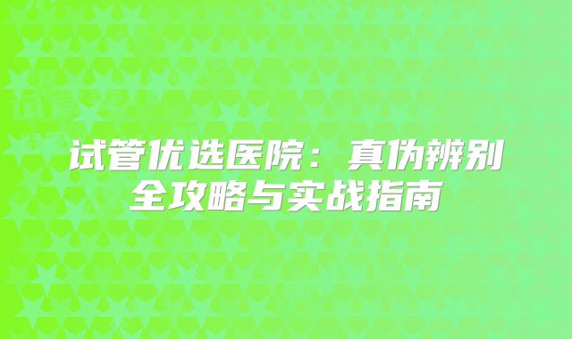试管优选医院：真伪辨别全攻略与实战指南