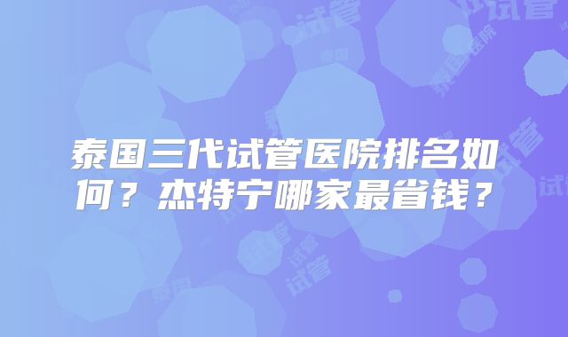 泰国三代试管医院排名如何？杰特宁哪家最省钱？