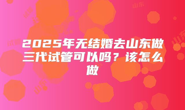 2025年无结婚去山东做三代试管可以吗?该怎么做