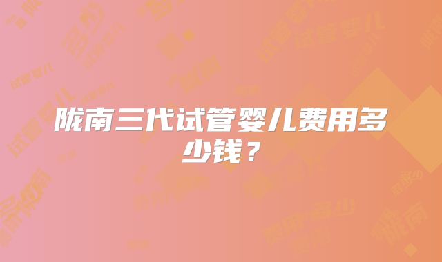陇南三代试管婴儿费用多少钱？