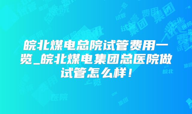 皖北煤电总院试管费用一览_皖北煤电集团总医院做试管怎么样！