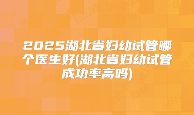 2025湖北省妇幼试管哪个医生好(湖北省妇幼试管成功率高吗)