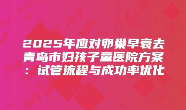 2025年应对卵巢早衰去青岛市妇孩子童医院方案：试管流程与成功率优化