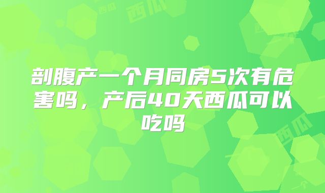 剖腹产一个月同房5次有危害吗,产后40天西瓜可以吃吗
