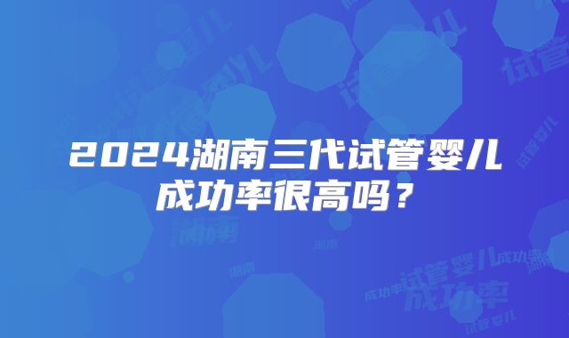 2024湖南三代试管婴儿成功率很高吗?