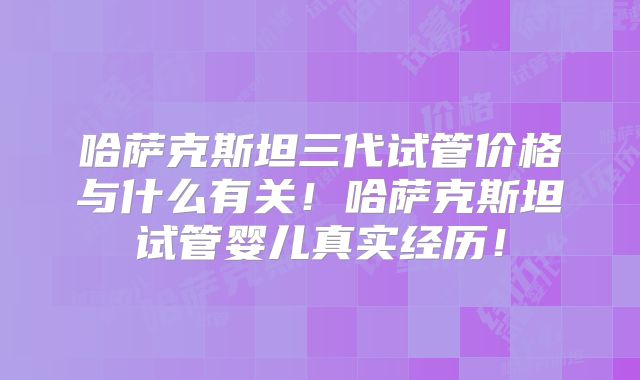 哈萨克斯坦三代试管价格与什么有关!哈萨克斯坦试管婴儿真实经历!