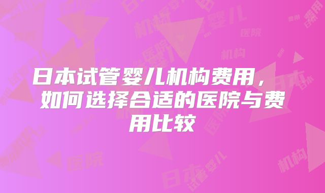 日本试管婴儿机构费用， 如何选择合适的医院与费用比较