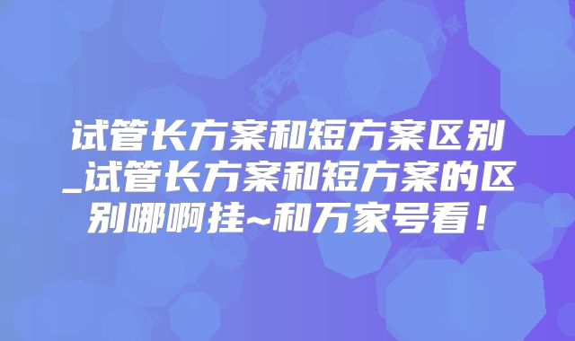 试管长方案和短方案区别_试管长方案和短方案的区别哪啊挂~和万家号看！