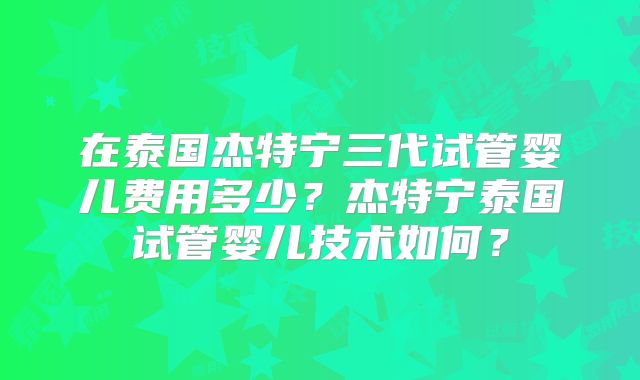 在泰国杰特宁三代试管婴儿费用多少？杰特宁泰国试管婴儿技术如何？
