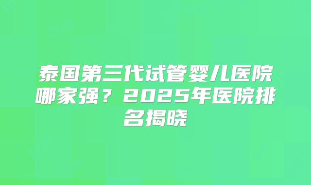 泰国第三代试管婴儿医院哪家强？2025年医院排名揭晓