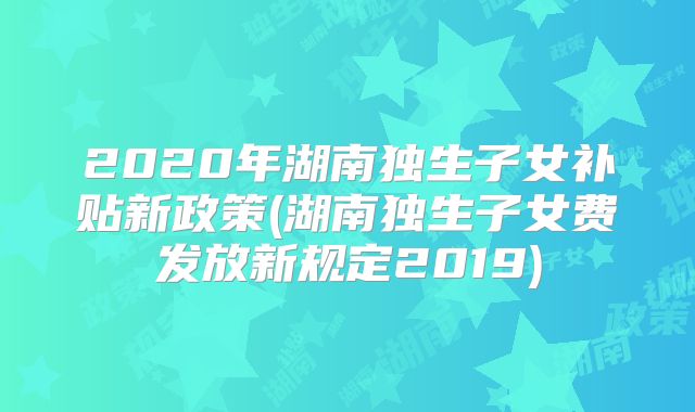 2020年湖南独生子女补贴新政策(湖南独生子女费发放新规定2019)