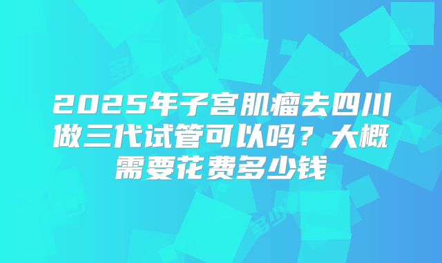 2025年子宫肌瘤去四川做三代试管可以吗?大概需要花费多少钱