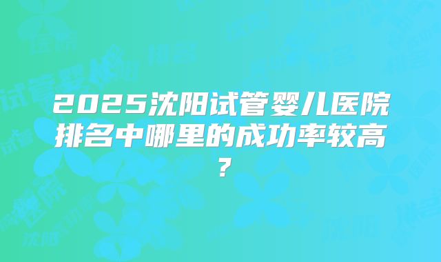 2025沈阳试管婴儿医院排名中哪里的成功率较高？