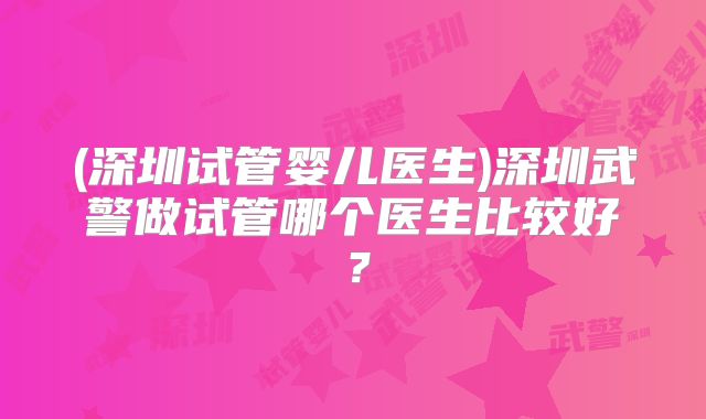 (深圳试管婴儿医生)深圳武警做试管哪个医生比较好?