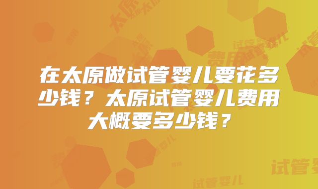 在太原做试管婴儿要花多少钱？太原试管婴儿费用大概要多少钱？