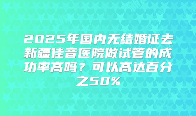 2025年国内无结婚证去新疆佳音医院做试管的成功率高吗？可以高达百分之50%