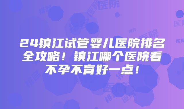 24镇江试管婴儿医院排名全攻略！镇江哪个医院看不孕不育好一点！