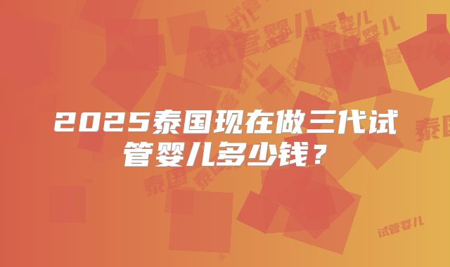 2025泰国现在做三代试管婴儿多少钱？