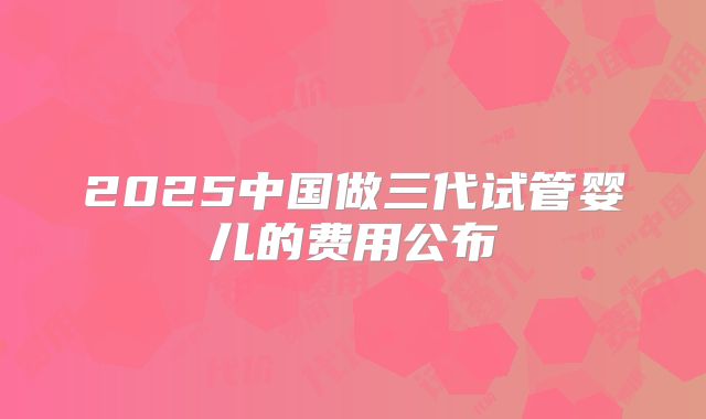 2025中国做三代试管婴儿的费用公布