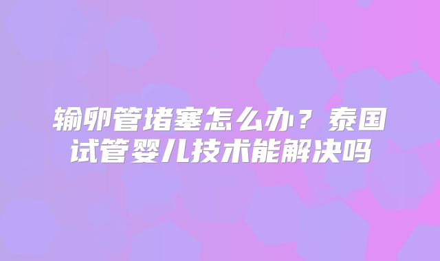 输卵管堵塞怎么办?泰国试管婴儿技术能解决吗
