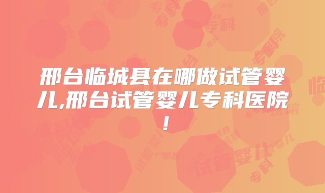 邢台临城县在哪做试管婴儿,邢台试管婴儿专科医院!