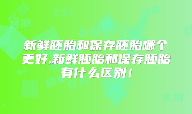 新鲜胚胎和保存胚胎哪个更好,新鲜胚胎和保存胚胎有什么区别！