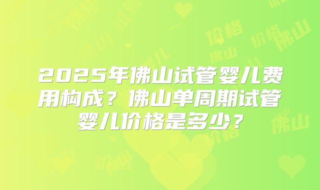 2025年佛山试管婴儿费用构成?佛山单周期试管婴儿价格是多少?