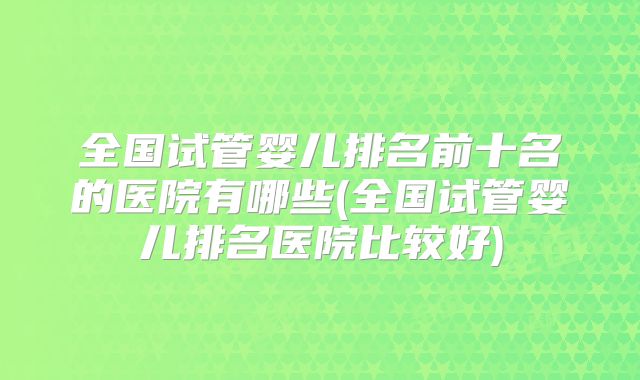 全国试管婴儿排名前十名的医院有哪些(全国试管婴儿排名医院比较好)
