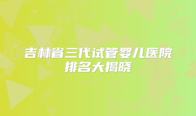 吉林省三代试管婴儿医院排名大揭晓