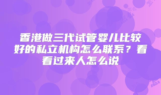 香港做三代试管婴儿比较好的私立机构怎么联系？看看过来人怎么说