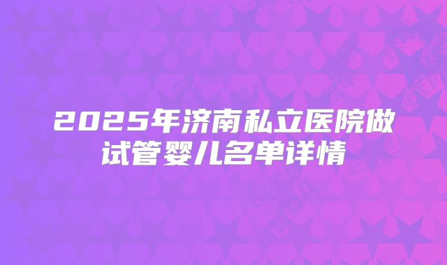2025年济南私立医院做试管婴儿名单详情
