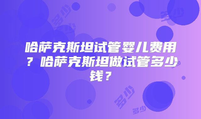 哈萨克斯坦试管婴儿费用？哈萨克斯坦做试管多少钱？