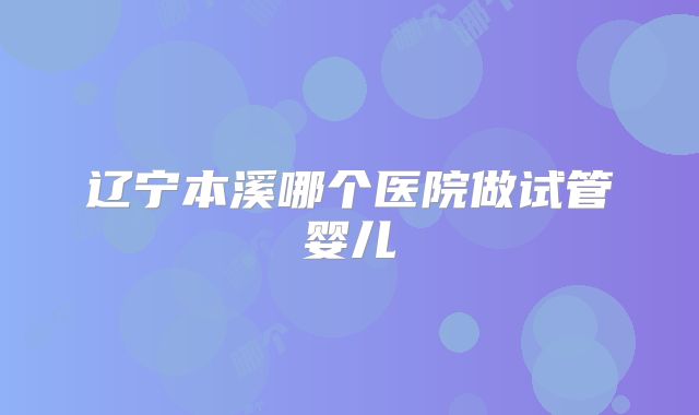 辽宁本溪哪个医院做试管婴儿