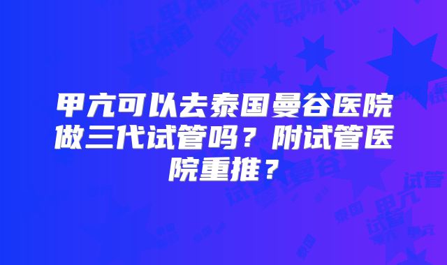 甲亢可以去泰国曼谷医院做三代试管吗？附试管医院重推？