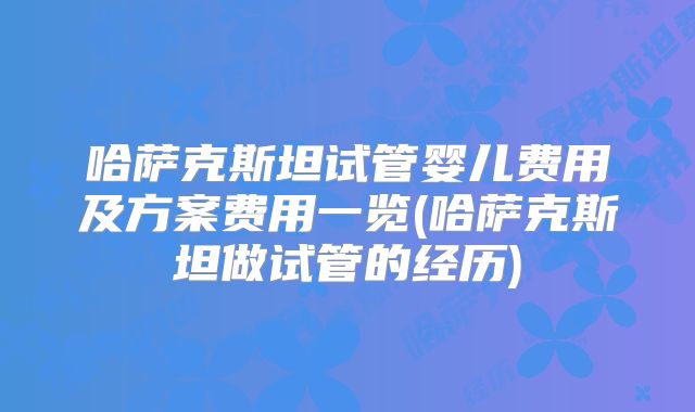 哈萨克斯坦试管婴儿费用及方案费用一览(哈萨克斯坦做试管的经历)