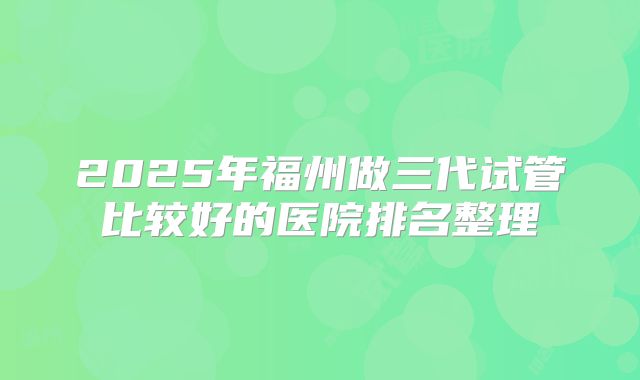 2025年福州做三代试管比较好的医院排名整理